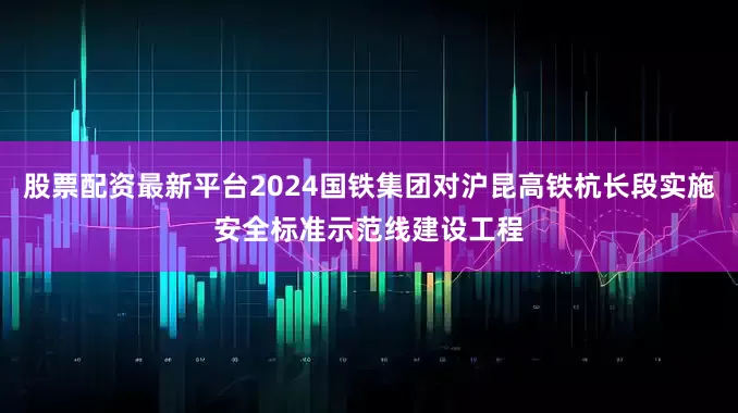 股票配资最新平台2024国铁集团对沪昆高铁杭长段实施安全标准示范线建设工程