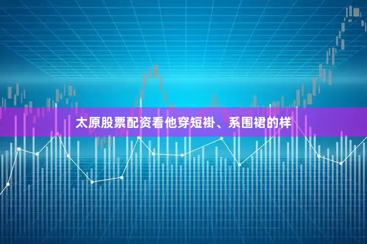 太原股票配资看他穿短褂、系围裙的样