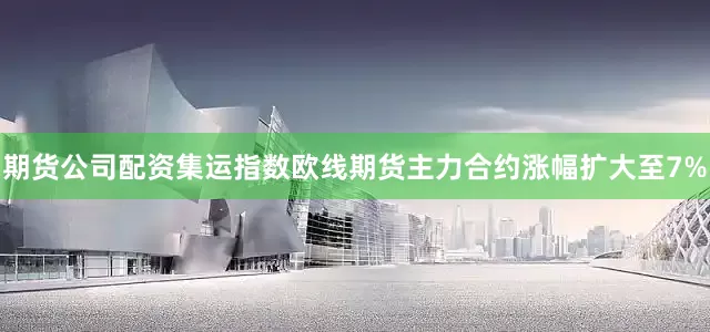 期货公司配资集运指数欧线期货主力合约涨幅扩大至7%