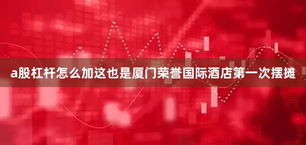 a股杠杆怎么加这也是厦门荣誉国际酒店第一次摆摊