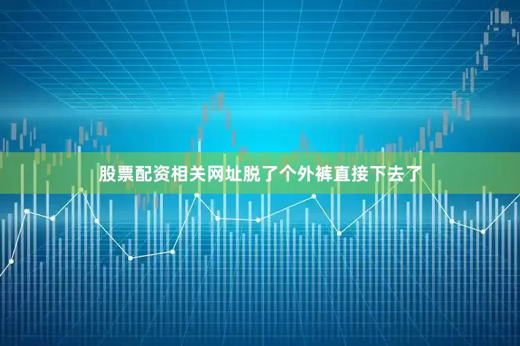 股票配资相关网址脱了个外裤直接下去了