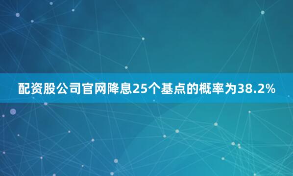 配资股公司官网降息25个基点的概率为38.2%