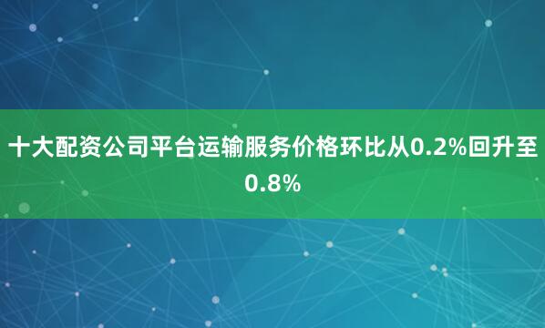 十大配资公司平台运输服务价格环比从0.2%回升至0.8%