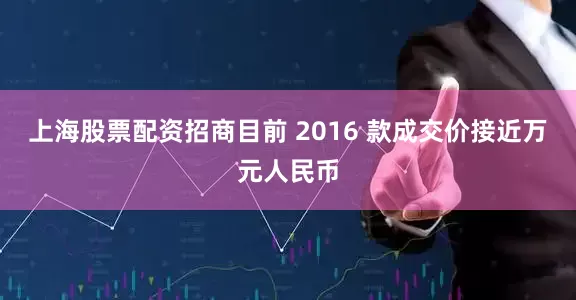上海股票配资招商目前 2016 款成交价接近万元人民币