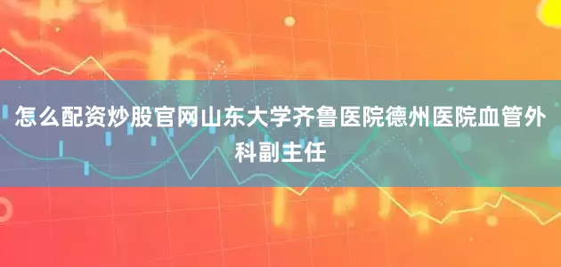 怎么配资炒股官网山东大学齐鲁医院德州医院血管外科副主任
