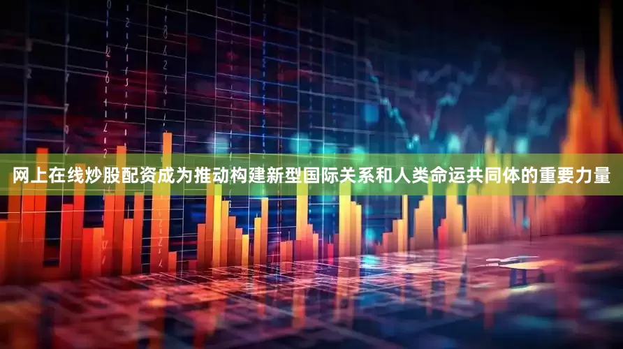 网上在线炒股配资成为推动构建新型国际关系和人类命运共同体的重要力量