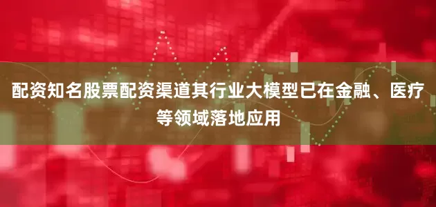 配资知名股票配资渠道其行业大模型已在金融、医疗等领域落地应用