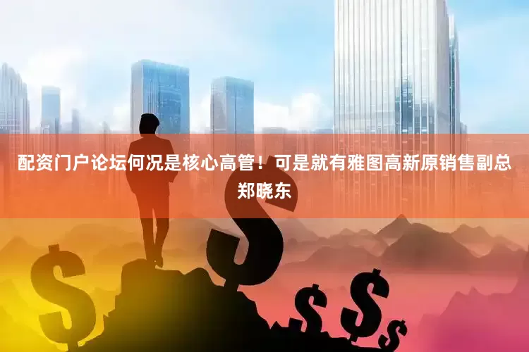 配资门户论坛何况是核心高管！可是就有雅图高新原销售副总郑晓东
