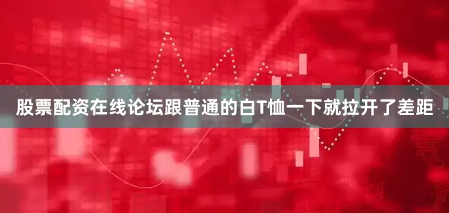 股票配资在线论坛跟普通的白T恤一下就拉开了差距