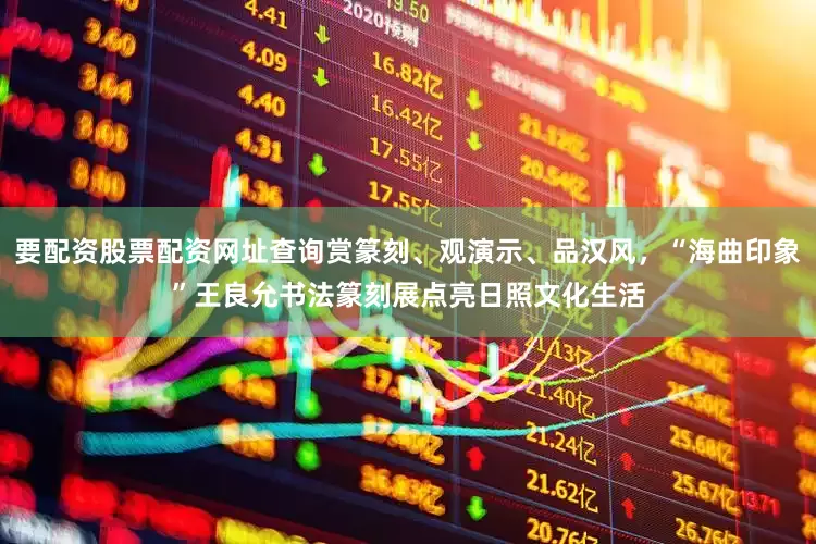 要配资股票配资网址查询赏篆刻、观演示、品汉风，“海曲印象”王良允书法篆刻展点亮日照文化生活