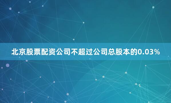 北京股票配资公司不超过公司总股本的0.03%