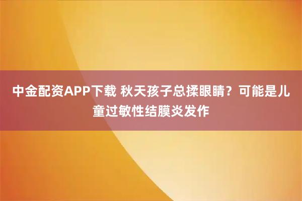 中金配资APP下载 秋天孩子总揉眼睛？可能是儿童过敏性结膜炎发作