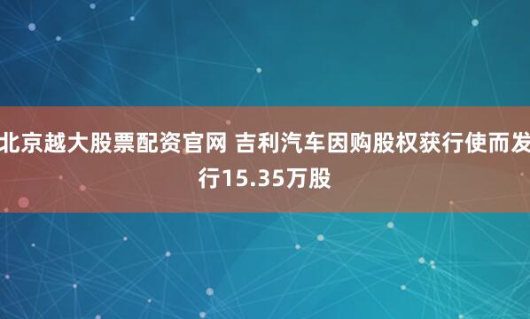 北京越大股票配资官网 吉利汽车因购股权获行使而发行15.35万股