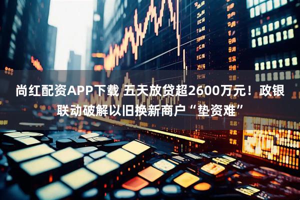 尚红配资APP下载 五天放贷超2600万元！政银联动破解以旧换新商户“垫资难”