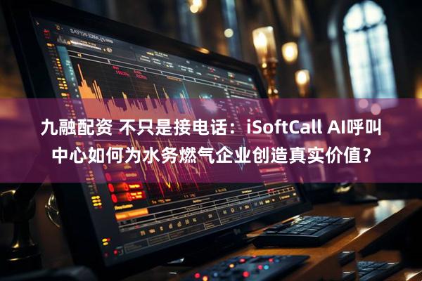 九融配资 不只是接电话：iSoftCall AI呼叫中心如何为水务燃气企业创造真实价值？
