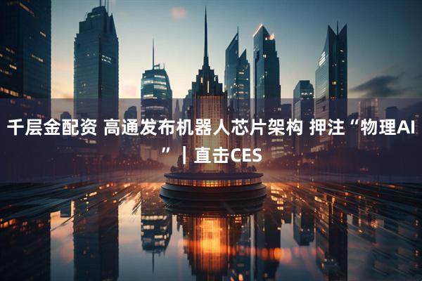 千层金配资 高通发布机器人芯片架构 押注“物理AI”｜直击CES