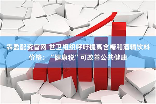 犇盈配资官网 世卫组织呼吁提高含糖和酒精饮料价格：“健康税”可改善公共健康