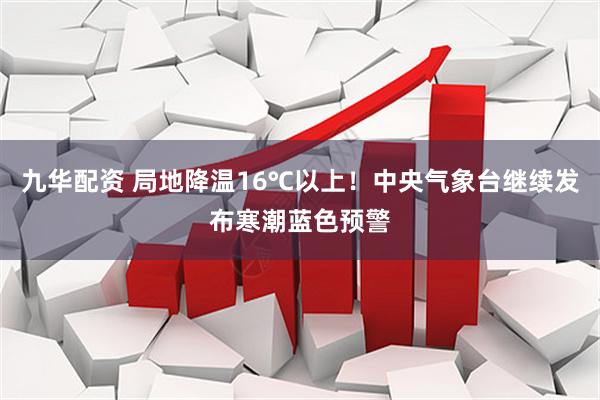 九华配资 局地降温16℃以上！中央气象台继续发布寒潮蓝色预警
