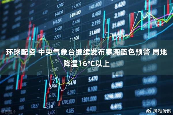 环球配资 中央气象台继续发布寒潮蓝色预警 局地降温16℃以上