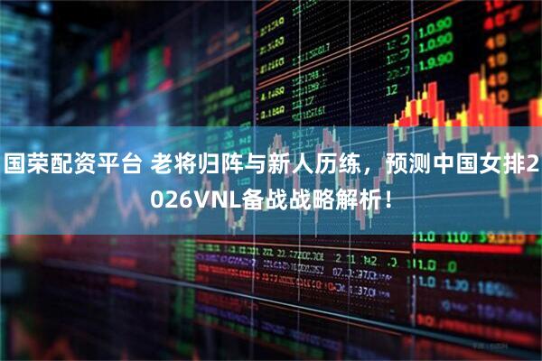 国荣配资平台 老将归阵与新人历练，预测中国女排2026VNL备战战略解析！