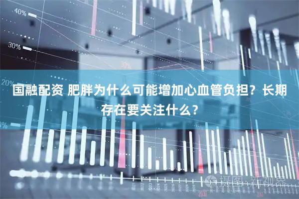 国融配资 肥胖为什么可能增加心血管负担？长期存在要关注什么？